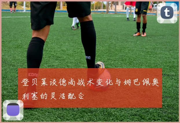 登贝莱谈德尚战术变化与姆巴佩奥利塞的灵活配合