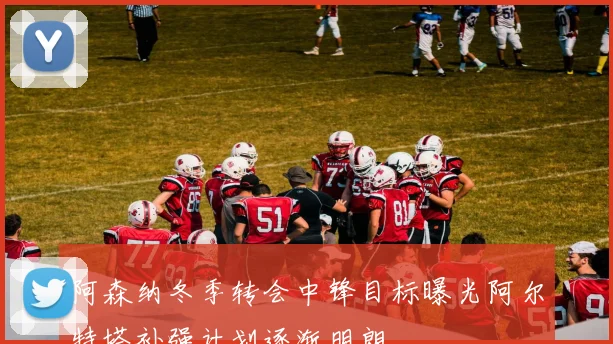 阿森纳冬季转会中锋目标曝光阿尔特塔补强计划逐渐明朗